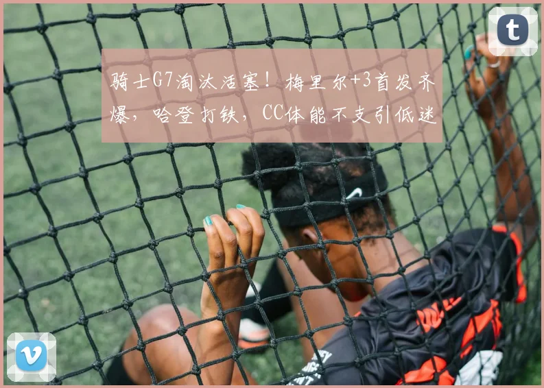 骑士G7淘汰活塞！梅里尔+3首发齐爆，哈登打铁，CC体能不支引低迷