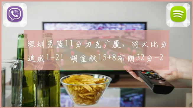 深圳男篮11分力克广厦，将大比分追成1-2！胡金秋15+8布朗32分