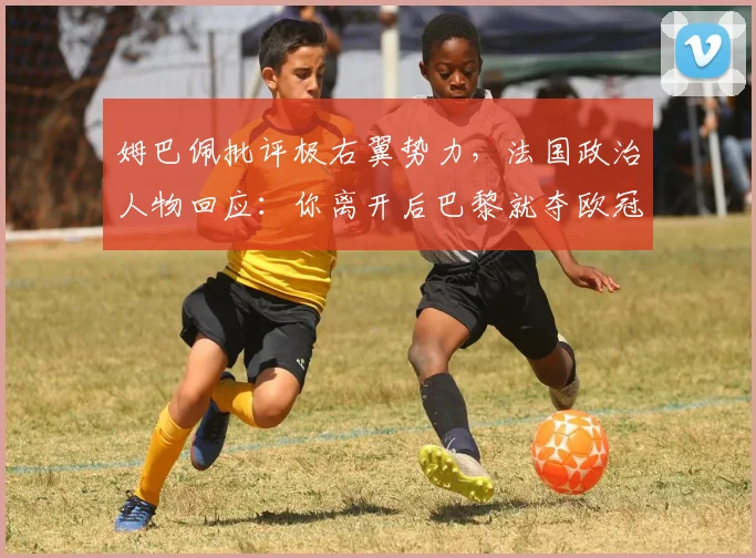 姆巴佩批评极右翼势力，法国政治人物回应：你离开后巴黎就夺欧冠