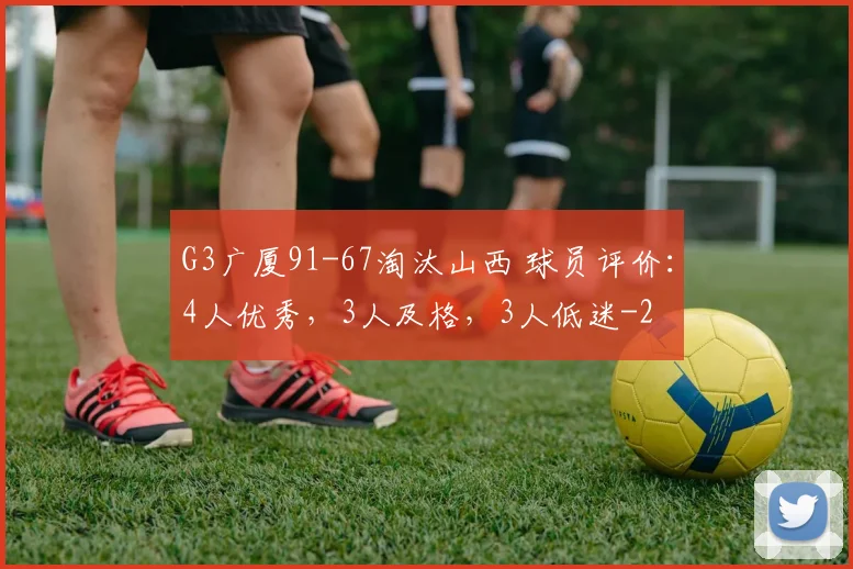 G3广厦91-67淘汰山西 球员评价：4人优秀，3人及格，3人低迷