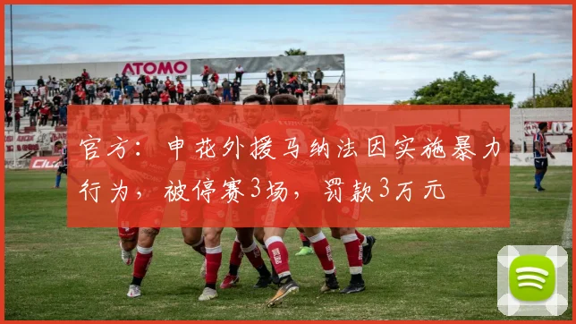 官方：申花外援马纳法因实施暴力行为，被停赛3场，罚款3万元