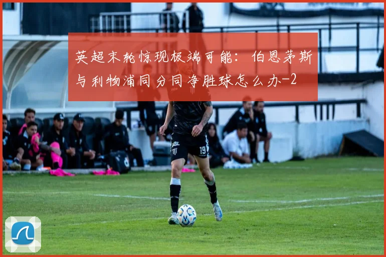 英超末轮惊现极端可能:伯恩茅斯与利物浦同分同净胜球怎么办