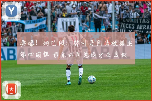 要爆！姆巴佩：替补是因为被排成第四前锋 俱乐部同意我才去度假