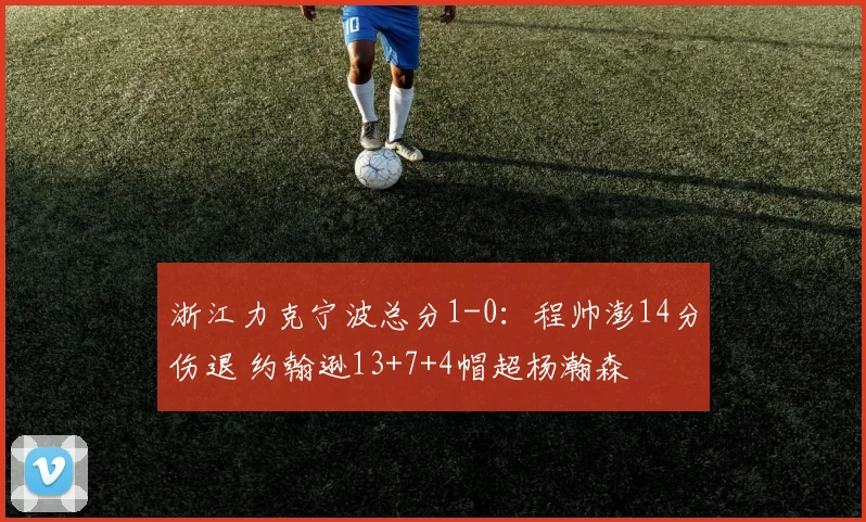 浙江力克宁波总分1-0：程帅澎14分伤退 约翰逊13+7+4帽超杨瀚森