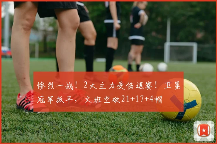 惨烈一战！2大主力受伤退赛！卫冕冠军扳平，文班空砍21+17+4帽