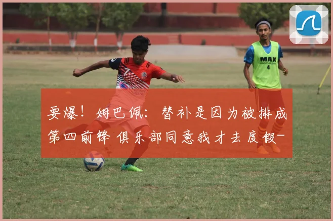 要爆！姆巴佩：替补是因为被排成第四前锋 俱乐部同意我才去度假