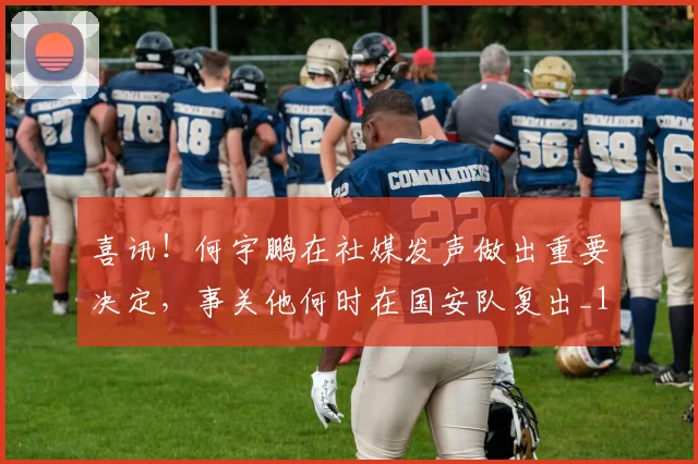喜讯！何宇鹏在社媒发声做出重要决定，事关他何时在国安队复出_1