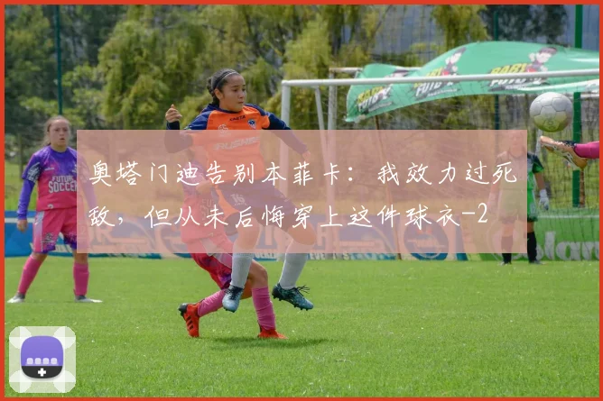 奥塔门迪告别本菲卡：我效力过死敌，但从未后悔穿上这件球衣