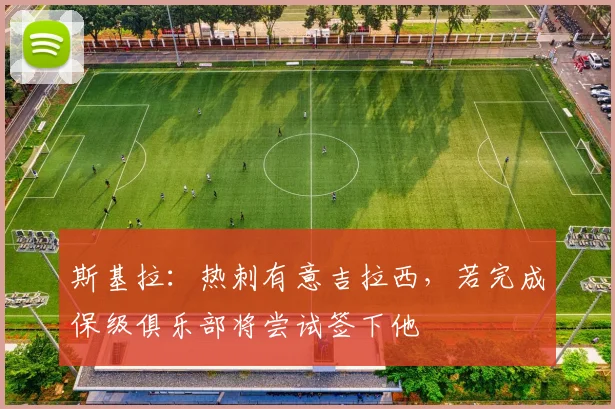 斯基拉：热刺有意吉拉西，若完成保级俱乐部将尝试签下他