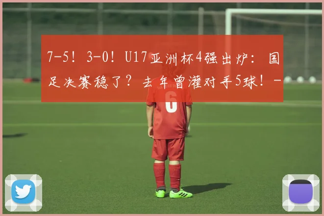7-5！3-0！U17亚洲杯4强出炉：国足决赛稳了？去年曾灌对手5球！