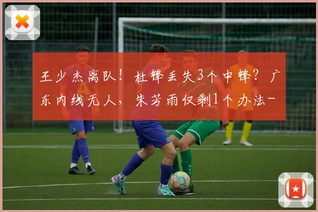 王少杰离队！杜锋丢失3个中锋？广东内线无人，朱芳雨仅剩1个办法