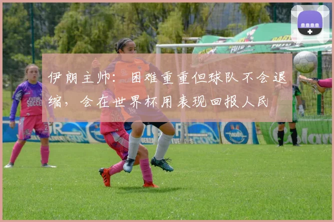 伊朗主帅：困难重重但球队不会退缩，会在世界杯用表现回报人民