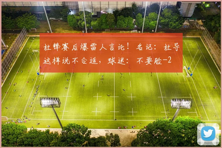 杜锋赛后爆雷人言论！名记：杜导这样说不合适，球迷：不要脸