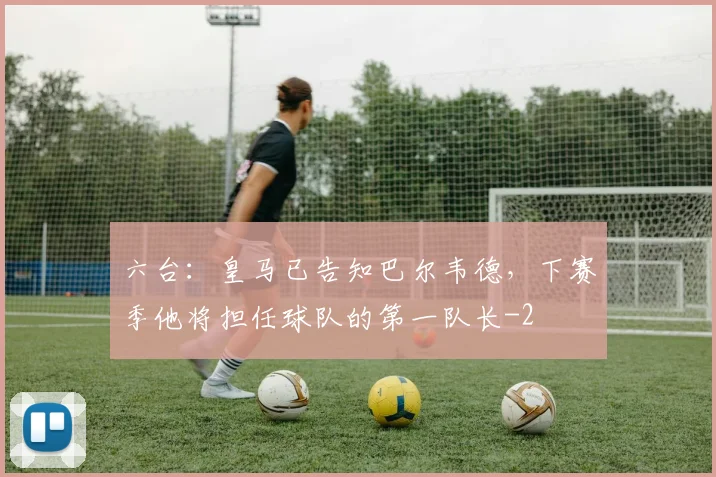 六台：皇马已告知巴尔韦德，下赛季他将担任球队的第一队长