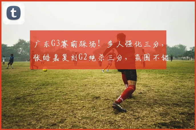广东G3赛前踩场！多人强化三分，张皓嘉复刻G2绝杀三分，氛围不错