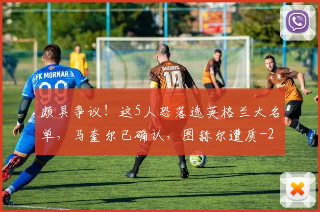 颇具争议！这5人恐落选英格兰大名单，马奎尔已确认，图赫尔遭质