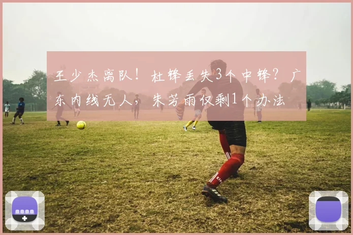 王少杰离队！杜锋丢失3个中锋？广东内线无人，朱芳雨仅剩1个办法