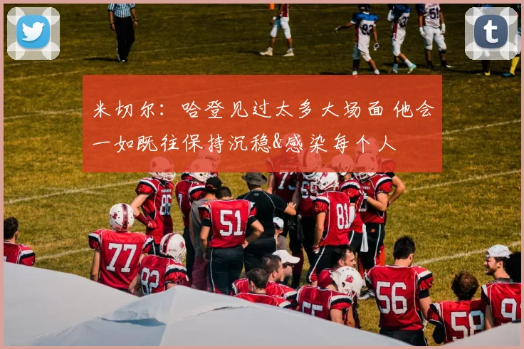 米切尔：哈登见过太多大场面 他会一如既往保持沉稳&感染每个人