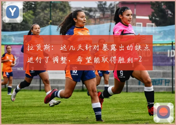 拉莫斯：这几天针对暴露出的缺点进行了调整，希望能取得胜利