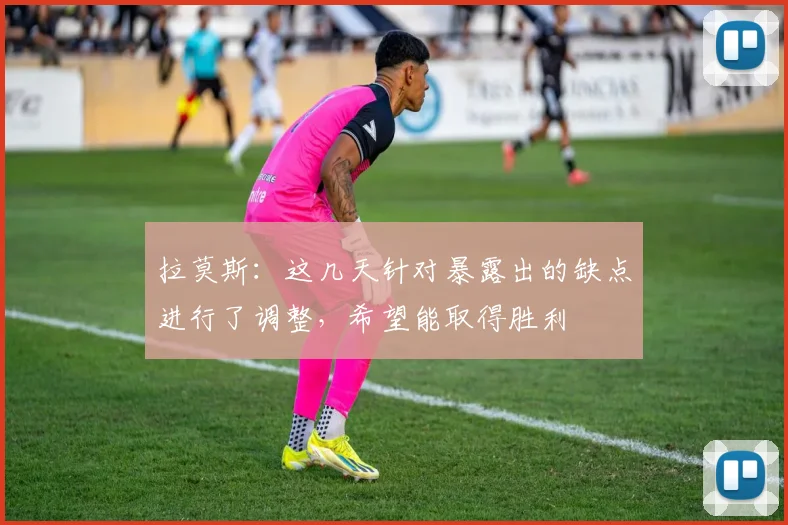 拉莫斯：这几天针对暴露出的缺点进行了调整，希望能取得胜利