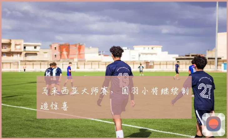 马来西亚大师赛，国羽小将继续制造惊喜