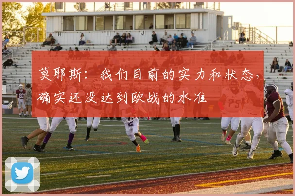莫耶斯：我们目前的实力和状态，确实还没达到欧战的水准