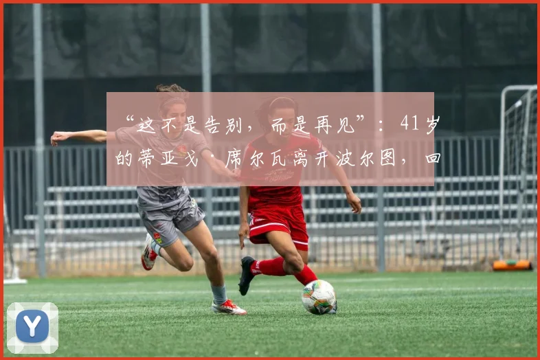 “这不是告别，而是再见”：41岁的蒂亚戈·席尔瓦离开波尔图，回归葡萄牙六个月后