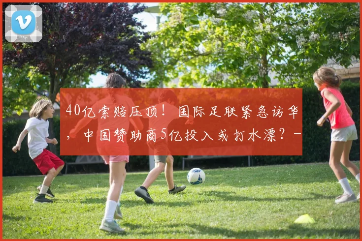 40亿索赔压顶！国际足联紧急访华，中国赞助商5亿投入或打水漂？
