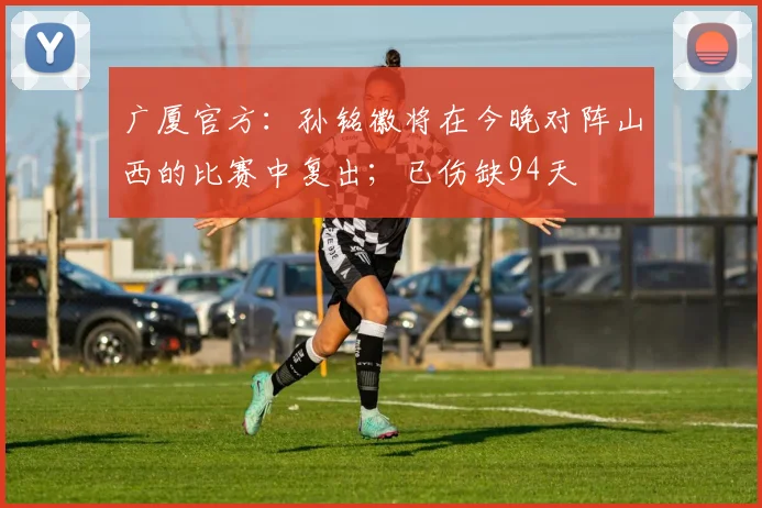 广厦官方：孙铭徽将在今晚对阵山西的比赛中复出；已伤缺94天
