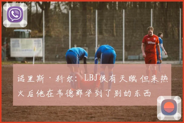 诺里斯·科尔：LBJ很有天赋 但来热火后他在韦德那学到了别的东西