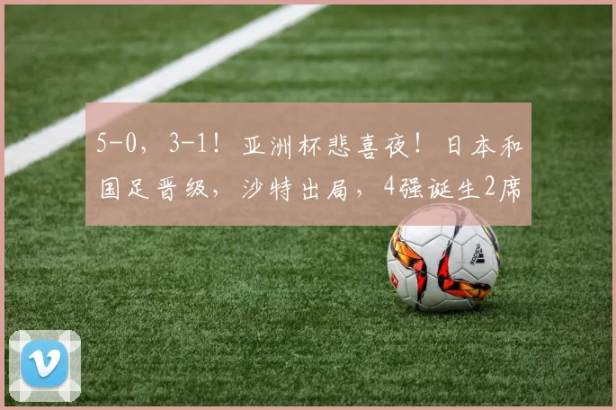 5-0，3-1！亚洲杯悲喜夜！日本和国足晋级，沙特出局，4强诞生2席