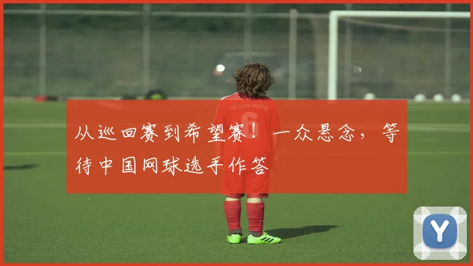 从巡回赛到希望赛！一众悬念，等待中国网球选手作答