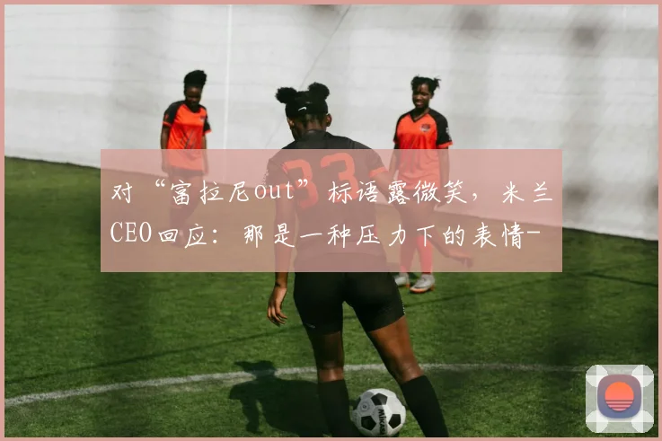 对“富拉尼out”标语露微笑，米兰CEO回应：那是一种压力下的表情