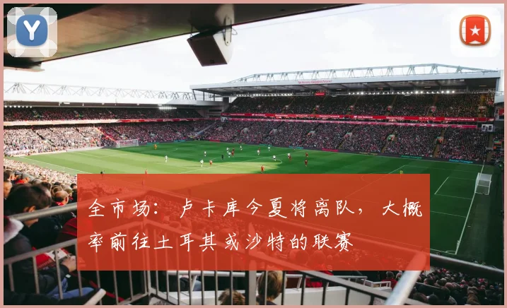 全市场：卢卡库今夏将离队，大概率前往土耳其或沙特的联赛