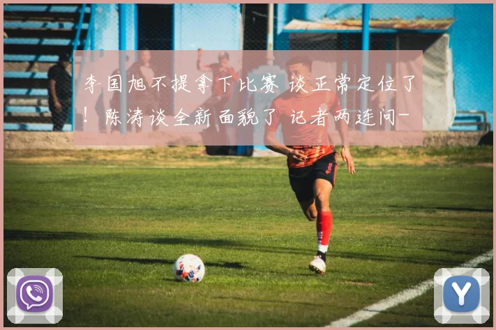 李国旭不提拿下比赛 谈正常定位了！陈涛谈全新面貌了 记者两连问