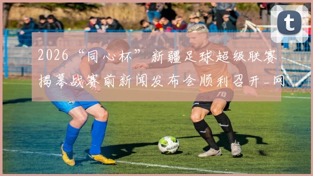 2026“同心杯”新疆足球超级联赛揭幕战赛前新闻发布会顺利召开_网易订阅