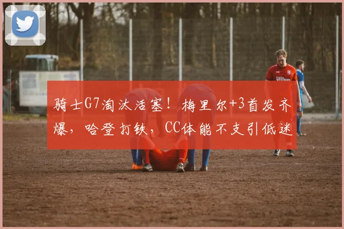 骑士G7淘汰活塞！梅里尔+3首发齐爆，哈登打铁，CC体能不支引低迷