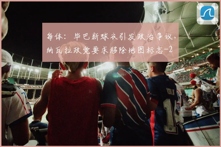 每体：毕巴新球衣引发政治争议，纳瓦拉政党要求移除地图标志