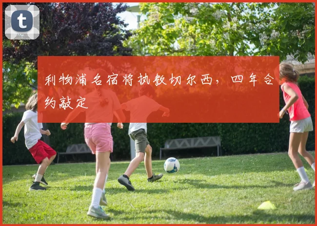 利物浦名宿将执教切尔西，四年合约敲定