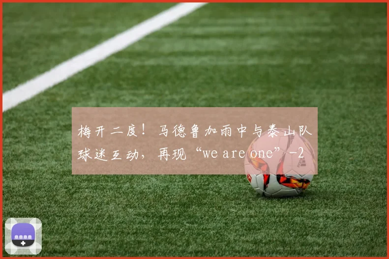 梅开二度！马德鲁加雨中与泰山队球迷互动，再现“we are one”