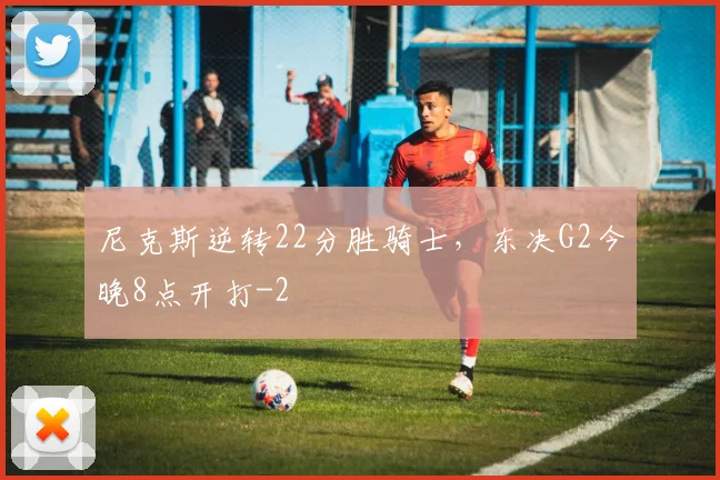 尼克斯逆转22分胜骑士，东决G2今晚8点开打
