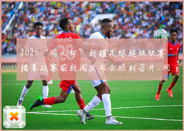2026“同心杯”新疆足球超级联赛揭幕战赛前新闻发布会顺利召开_网易订阅