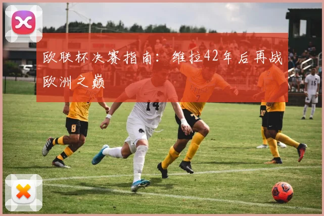 欧联杯决赛指南：维拉42年后再战欧洲之巅