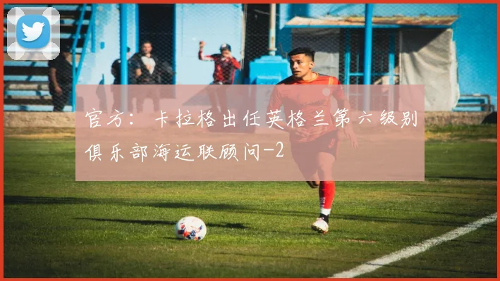 官方：卡拉格出任英格兰第六级别俱乐部海运联顾问