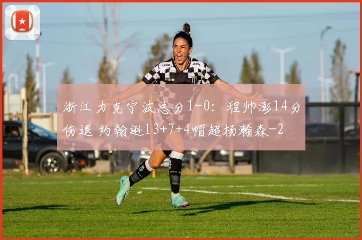 浙江力克宁波总分1-0：程帅澎14分伤退 约翰逊13+7+4帽超杨瀚森