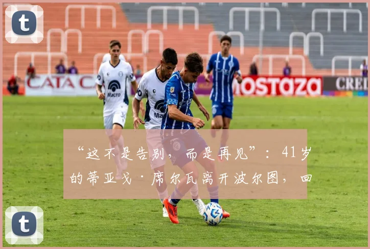“这不是告别，而是再见”：41岁的蒂亚戈·席尔瓦离开波尔图，回归葡萄牙六个月后