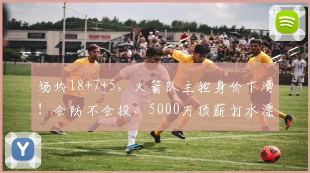 场均18+7+5，火箭队主控身价下滑！会防不会投，5000万顶薪打水漂