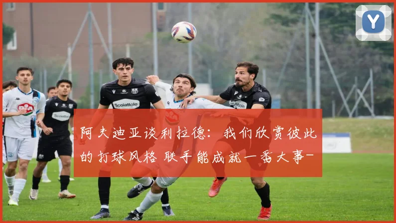 阿夫迪亚谈利拉德：我们欣赏彼此的打球风格 联手能成就一番大事