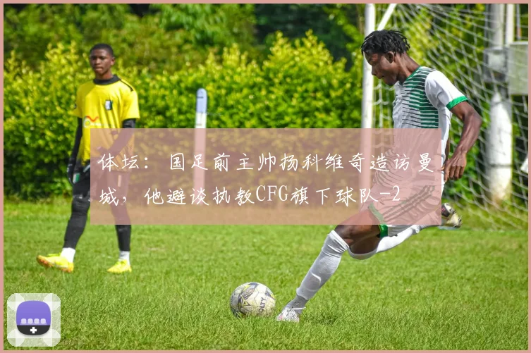 体坛：国足前主帅扬科维奇造访曼城，他避谈执教CFG旗下球队