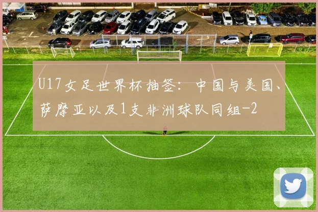 U17女足世界杯抽签：中国与美国、萨摩亚以及1支非洲球队同组